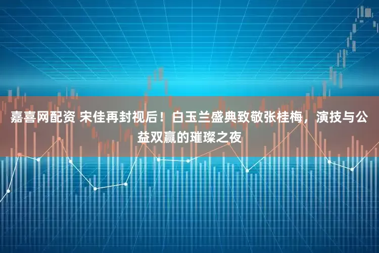 嘉喜网配资 宋佳再封视后！白玉兰盛典致敬张桂梅，演技与公益双赢的璀璨之夜