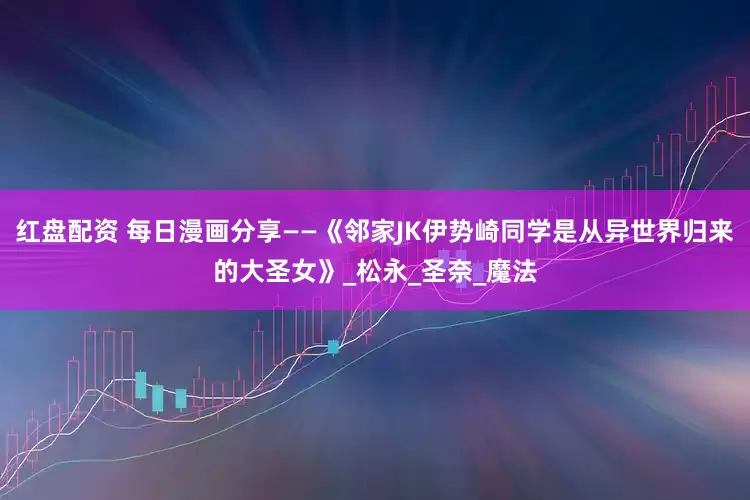 红盘配资 每日漫画分享——《邻家JK伊势崎同学是从异世界归来的大圣女》_松永_圣奈_魔法