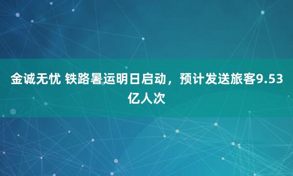金诚无忧 铁路暑运明日启动，预计发送旅客9.53亿人次