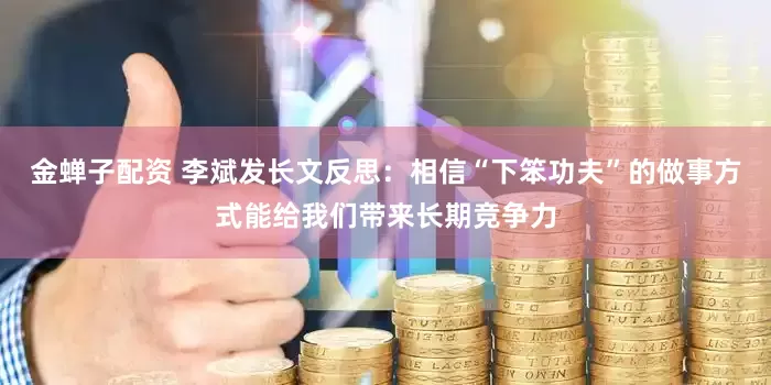 金蝉子配资 李斌发长文反思：相信“下笨功夫”的做事方式能给我们带来长期竞争力
