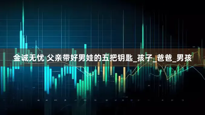 金诚无忧 父亲带好男娃的五把钥匙_孩子_爸爸_男孩