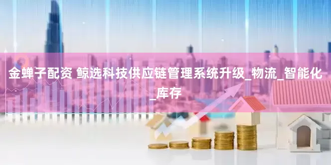 金蝉子配资 鲸选科技供应链管理系统升级_物流_智能化_库存
