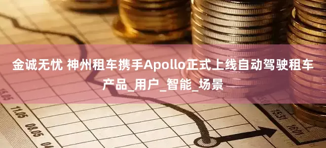 金诚无忧 神州租车携手Apollo正式上线自动驾驶租车产品_用户_智能_场景