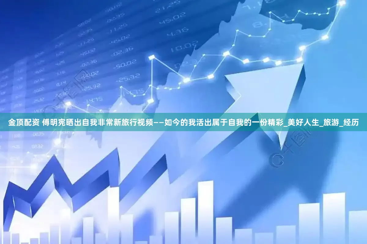金顶配资 傅明宪晒出自我非常新旅行视频——如今的我活出属于自我的一份精彩_美好人生_旅游_经历