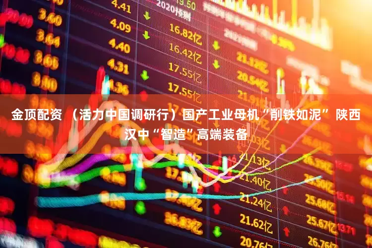 金顶配资 （活力中国调研行）国产工业母机“削铁如泥” 陕西汉中“智造”高端装备