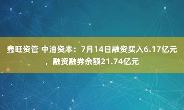 鑫旺资管 中油资本：7月14日融资买入6.17亿元，融资融券余额21.74亿元