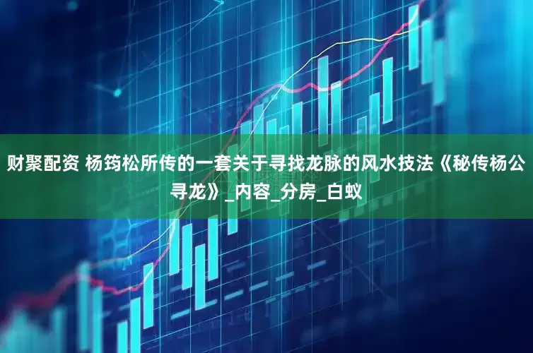 财聚配资 杨筠松所传的一套关于寻找龙脉的风水技法《秘传杨公寻龙》_内容_分房_白蚁