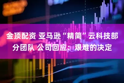 金顶配资 亚马逊“精简”云科技部分团队 公司回应：艰难的决定