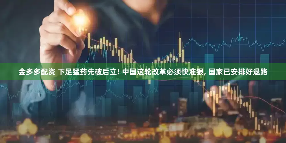 金多多配资 下足猛药先破后立! 中国这轮改革必须快准狠, 国家已安排好退路