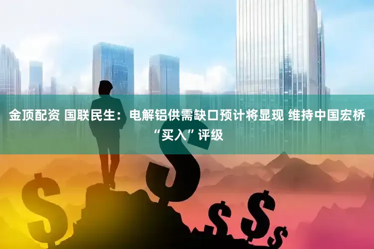 金顶配资 国联民生：电解铝供需缺口预计将显现 维持中国宏桥“买入”评级