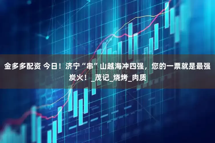 金多多配资 今日！济宁“串”山越海冲四强，您的一票就是最强炭火！_茂记_烧烤_肉质