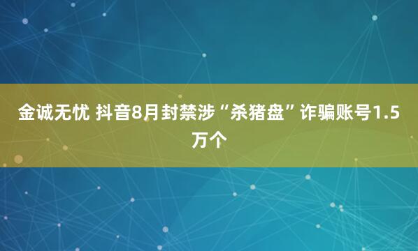 金诚无忧 抖音8月封禁涉“杀猪盘”诈骗账号1.5万个