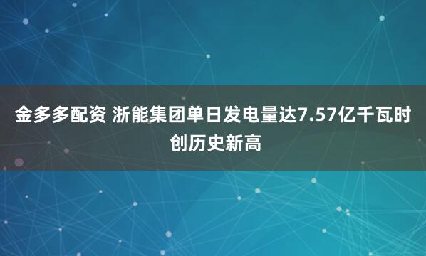 金多多配资 浙能集团单日发电量达7.57亿千瓦时 创历史新高