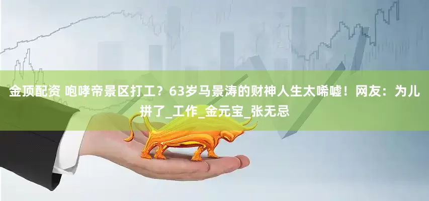 金顶配资 咆哮帝景区打工？63岁马景涛的财神人生太唏嘘！网友：为儿拼了_工作_金元宝_张无忌