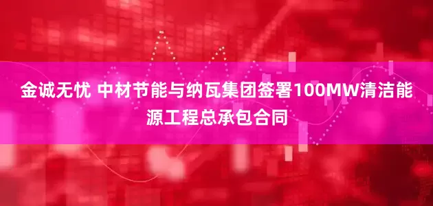 金诚无忧 中材节能与纳瓦集团签署100MW清洁能源工程总承包合同