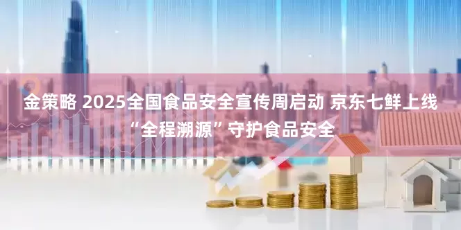 金策略 2025全国食品安全宣传周启动 京东七鲜上线“全程溯源”守护食品安全