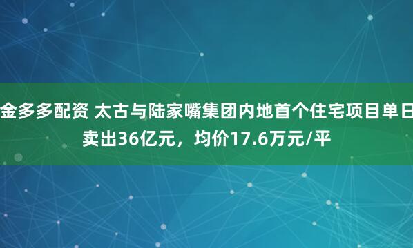 金多多配资 太古与陆家嘴集团内地首个住宅项目单日卖出36亿元，均价17.6万元/平