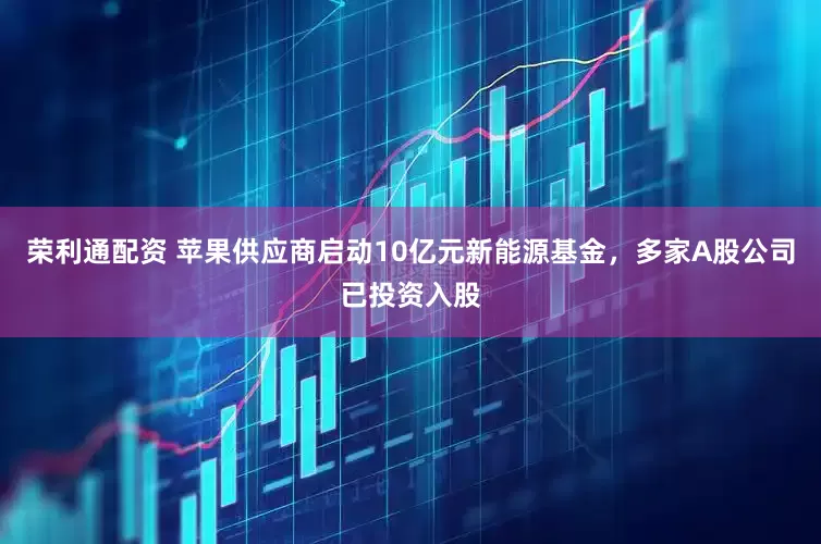 荣利通配资 苹果供应商启动10亿元新能源基金，多家A股公司已投资入股