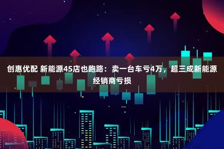 创惠优配 新能源4S店也跑路：卖一台车亏4万，超三成新能源经销商亏损