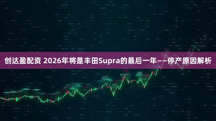 创达盈配资 2026年将是丰田Supra的最后一年——停产原因解析