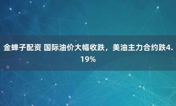 金蝉子配资 国际油价大幅收跌，美油主力合约跌4.19%