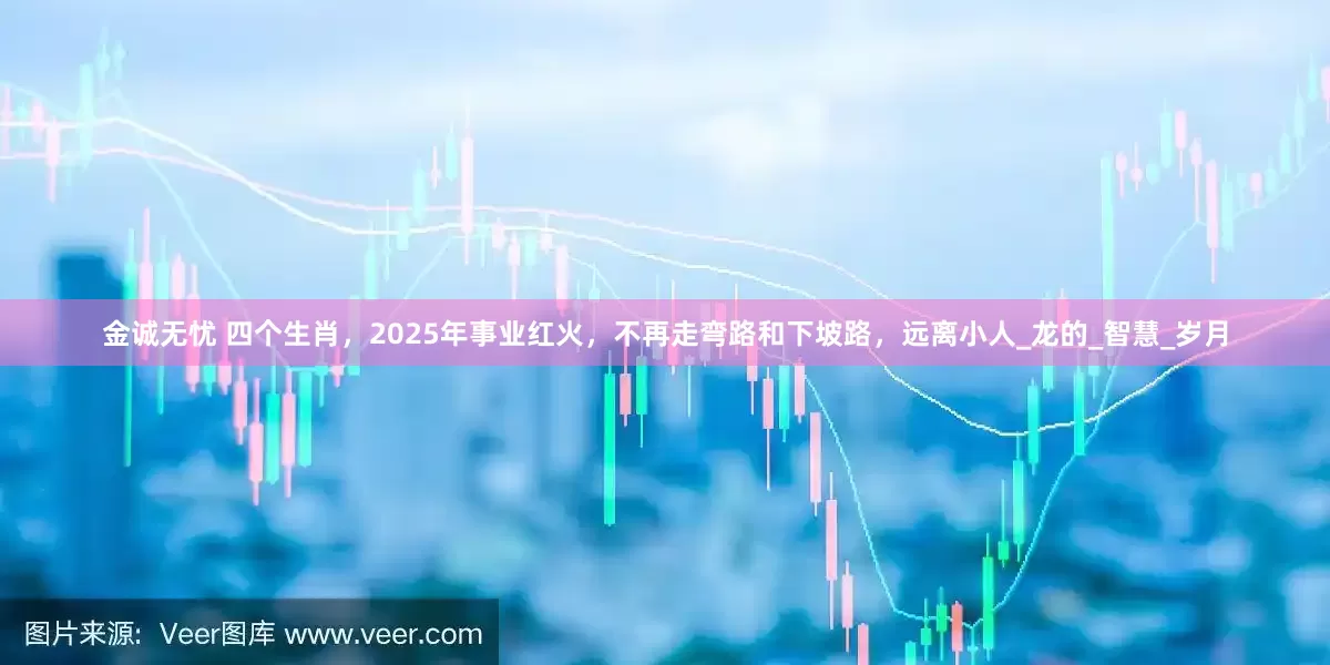 金诚无忧 四个生肖，2025年事业红火，不再走弯路和下坡路，远离小人_龙的_智慧_岁月