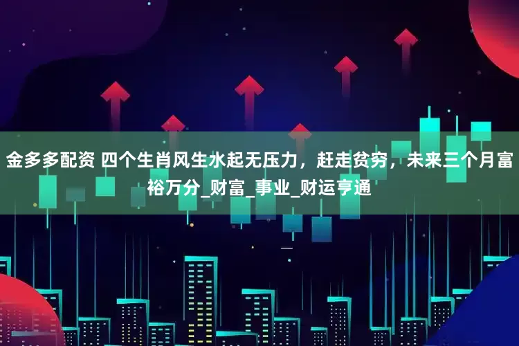 金多多配资 四个生肖风生水起无压力，赶走贫穷，未来三个月富裕万分_财富_事业_财运亨通