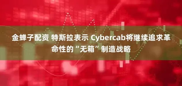 金蝉子配资 特斯拉表示 Cybercab将继续追求革命性的“无箱”制造战略