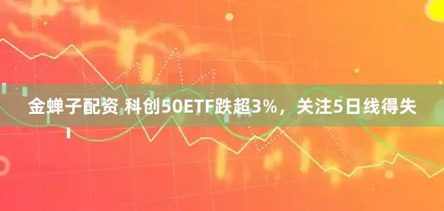 金蝉子配资 科创50ETF跌超3%，关注5日线得失