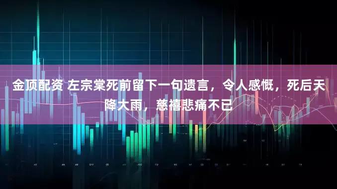 金顶配资 左宗棠死前留下一句遗言，令人感慨，死后天降大雨，慈禧悲痛不已