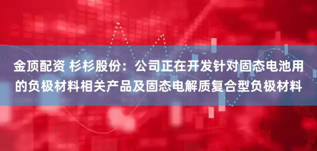 金顶配资 杉杉股份：公司正在开发针对固态电池用的负极材料相关产品及固态电解质复合型负极材料