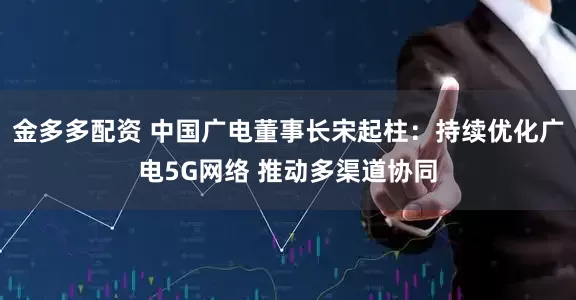金多多配资 中国广电董事长宋起柱：持续优化广电5G网络 推动多渠道协同