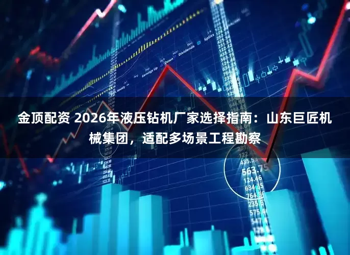 金顶配资 2026年液压钻机厂家选择指南：山东巨匠机械集团，适配多场景工程勘察