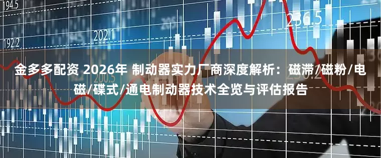 金多多配资 2026年 制动器实力厂商深度解析：磁滞/磁粉/电磁/碟式/通电制动器技术全览与评估报告