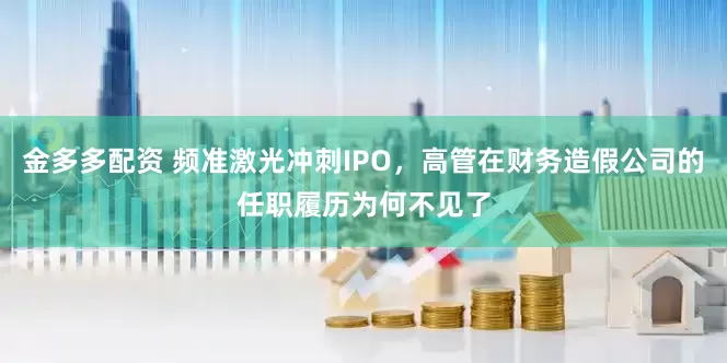 金多多配资 频准激光冲刺IPO，高管在财务造假公司的任职履历为何不见了